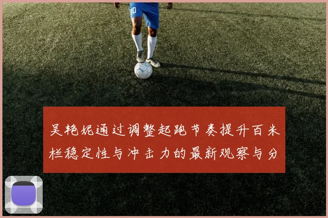 吴艳妮通过调整起跑节奏提升百米栏稳定性与冲击力的最新观察与分析