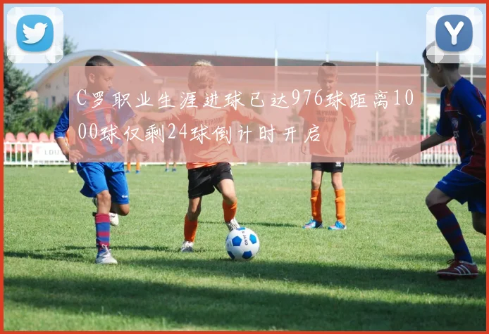 C罗职业生涯进球已达976球距离1000球仅剩24球倒计时开启