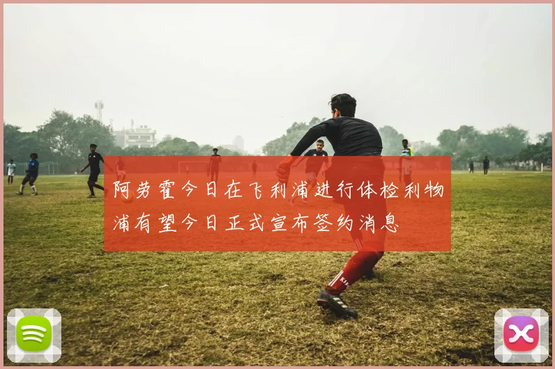 阿劳霍今日在飞利浦进行体检利物浦有望今日正式宣布签约消息