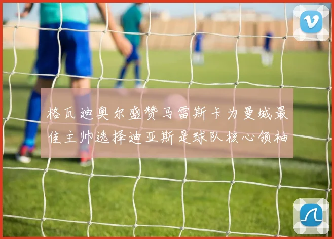 格瓦迪奥尔盛赞马雷斯卡为曼城最佳主帅选择迪亚斯是球队核心领袖