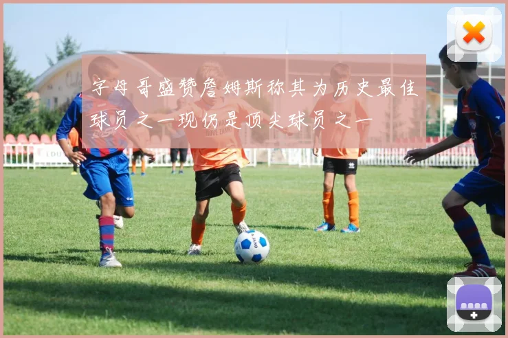 字母哥盛赞詹姆斯称其为历史最佳球员之一现仍是顶尖球员之一