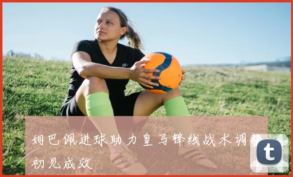 姆巴佩进球助力皇马锋线战术调整初见成效