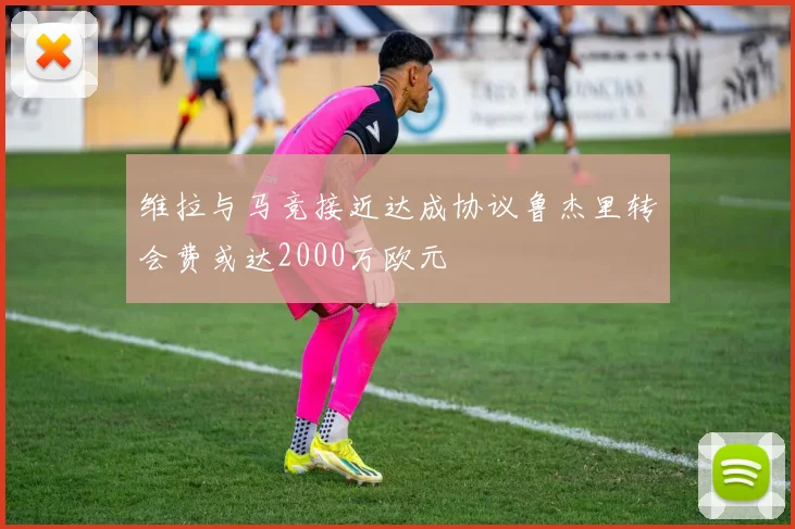维拉与马竞接近达成协议鲁杰里转会费或达2000万欧元